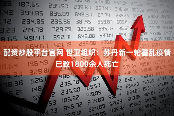 配资炒股平台官网 世卫组织：苏丹新一轮霍乱疫情已致1800余人死亡