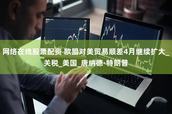 网络在线股票配资 欧盟对美贸易顺差4月继续扩大_关税_美国_唐纳德·特朗普