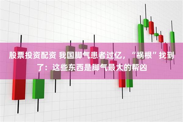 股票投资配资 我国脚气患者过亿，“祸根”找到了：这些东西是脚气最大的帮凶