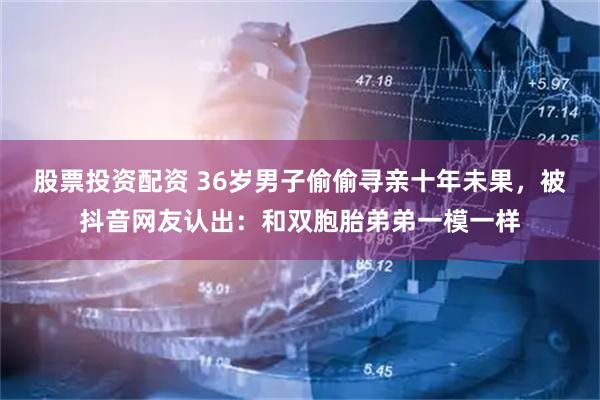 股票投资配资 36岁男子偷偷寻亲十年未果，被抖音网友认出：和双胞胎弟弟一模一样
