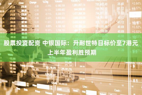 股票投资配资 中银国际：升耐世特目标价至7港元 上半年盈利胜预期