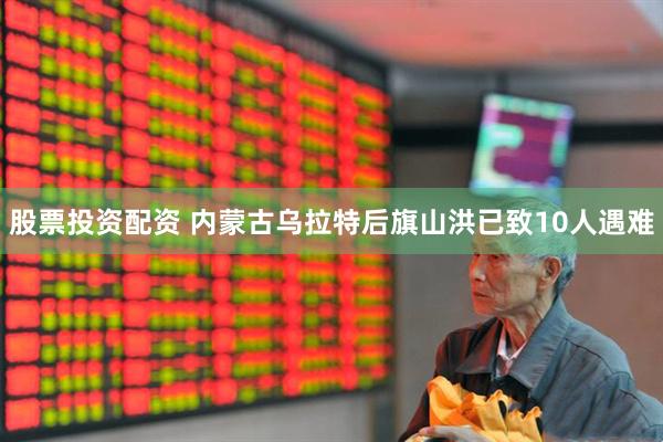 股票投资配资 内蒙古乌拉特后旗山洪已致10人遇难