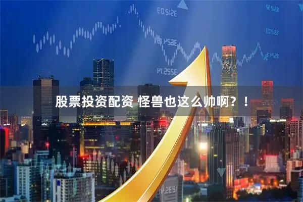 股票投资配资 怪兽也这么帅啊？！