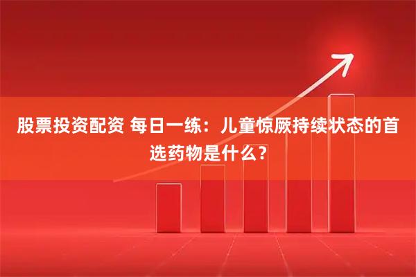股票投资配资 每日一练：儿童惊厥持续状态的首选药物是什么？