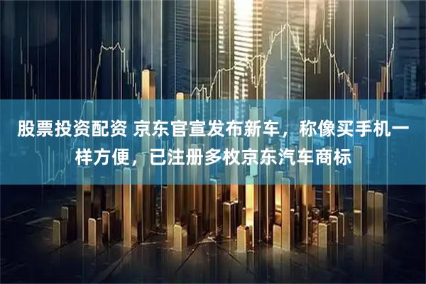 股票投资配资 京东官宣发布新车，称像买手机一样方便，已注册多枚京东汽车商标