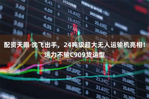 配资天眼 沈飞出手，24吨级超大无人运输机亮相！运力不输C909货运型