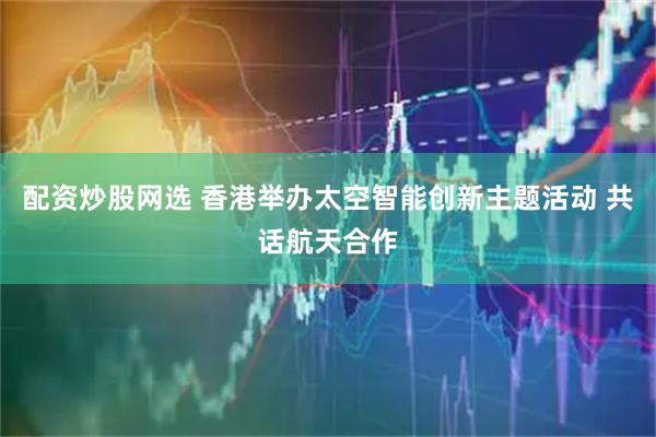 配资炒股网选 香港举办太空智能创新主题活动 共话航天合作