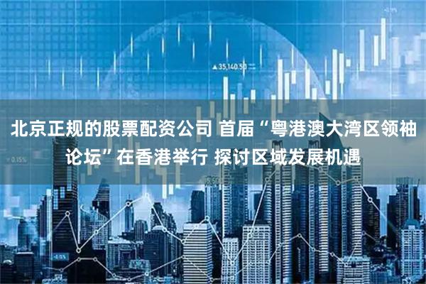 北京正规的股票配资公司 首届“粤港澳大湾区领袖论坛”在香港举行 探讨区域发展机遇