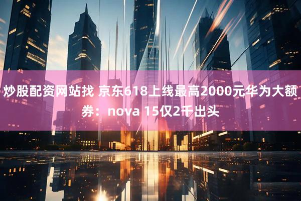 炒股配资网站找 京东618上线最高2000元华为大额券：nova 15仅2千出头