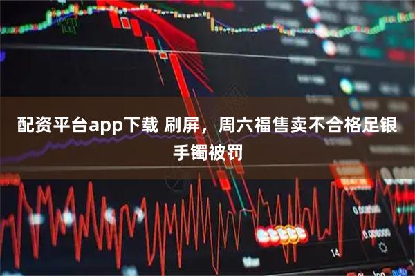 配资平台app下载 刷屏，周六福售卖不合格足银手镯被罚