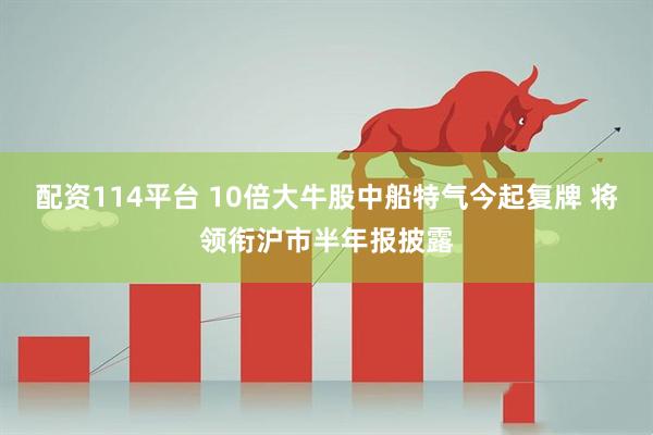 配资114平台 10倍大牛股中船特气今起复牌 将领衔沪市半年报披露
