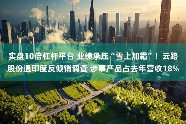 实盘10倍杠杆平台 业绩承压“雪上加霜”！云路股份遇印度反倾销调查 涉事产品占去年营收18%
