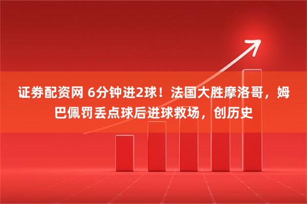 证劵配资网 6分钟进2球！法国大胜摩洛哥，姆巴佩罚丢点球后进球救场，创历史