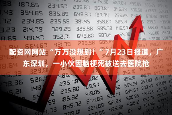 配资网网站 “万万没想到！”7月23日报道，广东深圳，一小伙因脑梗死被送去医院抢