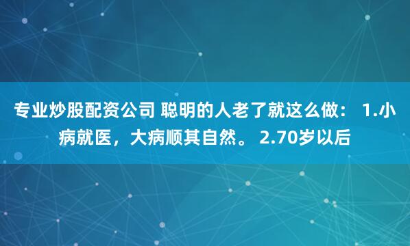 专业炒股配资公司 聪明的人老了就这么做： 1.小病就医，大病顺其自然。 2.70岁以后