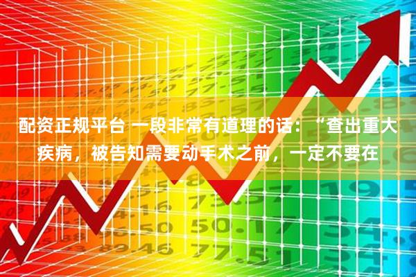 配资正规平台 一段非常有道理的话：“查出重大疾病，被告知需要动手术之前，一定不要在