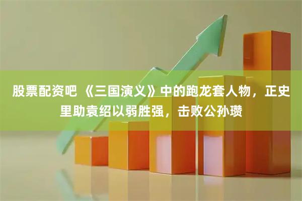 股票配资吧 《三国演义》中的跑龙套人物，正史里助袁绍以弱胜强，击败公孙瓒