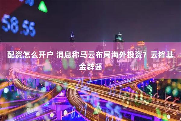 配资怎么开户 消息称马云布局海外投资？云锋基金辟谣