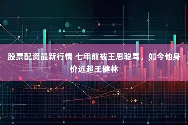 股票配资最新行情 七年前被王思聪骂，如今他身价远超王健林