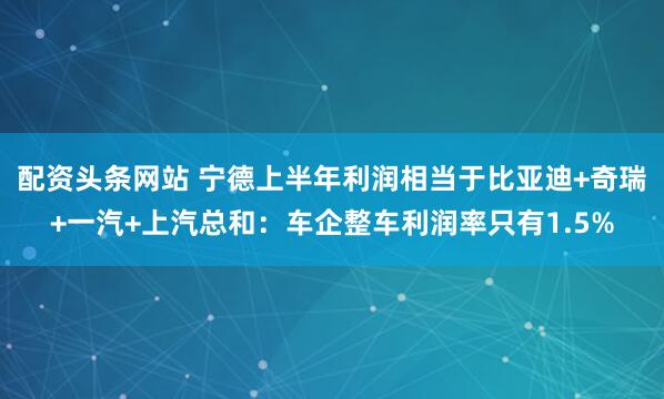 配资头条网站 宁德上半年利润相当于比亚迪+奇瑞+一汽+上汽总和：车企整车利润率只有1.5%