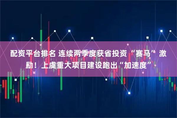 配资平台排名 连续两季度获省投资 “赛马” 激励！上虞重大项目建设跑出“加速度”