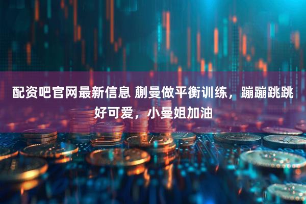 配资吧官网最新信息 蒯曼做平衡训练，蹦蹦跳跳好可爱，小曼姐加油