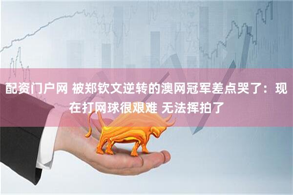 配资门户网 被郑钦文逆转的澳网冠军差点哭了：现在打网球很艰难 无法挥拍了