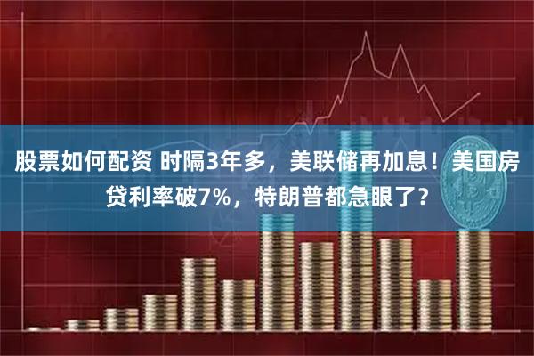 股票如何配资 时隔3年多，美联储再加息！美国房贷利率破7%，特朗普都急眼了？