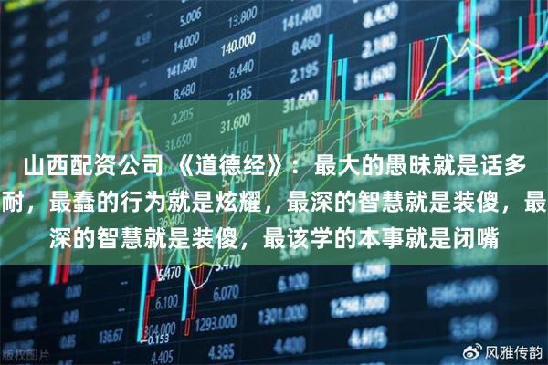 山西配资公司 《道德经》：最大的愚昧就是话多，最强的本事就是忍耐，最蠢的行为就是炫耀，最深的智慧就是装傻，最该学的本事就是闭嘴