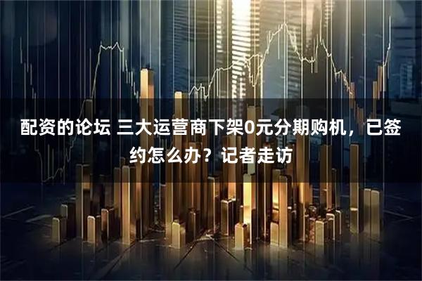 配资的论坛 三大运营商下架0元分期购机，已签约怎么办？记者走访
