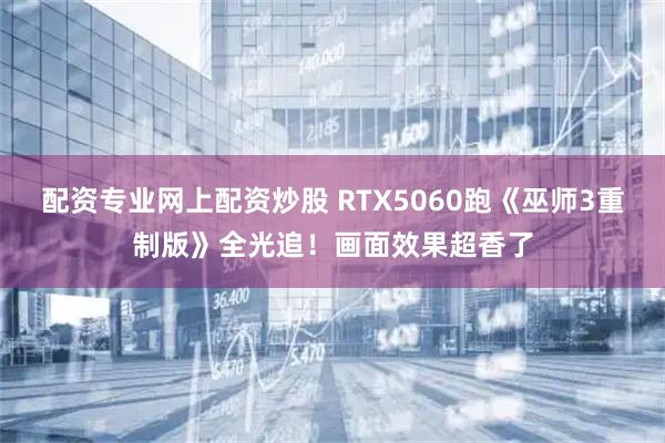 配资专业网上配资炒股 RTX5060跑《巫师3重制版》全光追！画面效果超香了